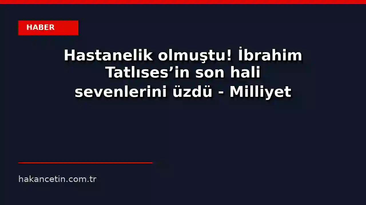 Hastanelik olmuştu! İbrahim Tatlıses'in son hali sevenlerini üzdü - Milliyet