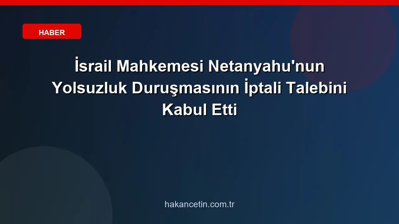 İsrail Mahkemesi Netanyahu'nun Yolsuzluk Duruşmasının İptali Talebini Kabul Etti