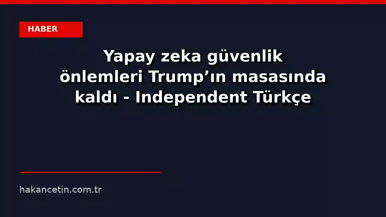 Yapay zeka güvenlik önlemleri Trump'ın masasında kaldı - Independent Türkçe